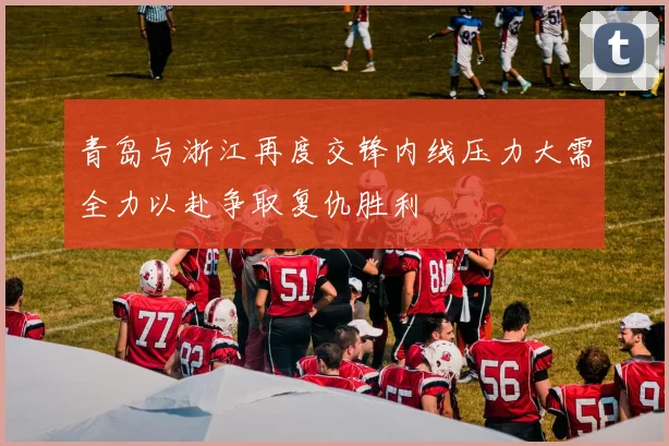 青岛与浙江再度交锋内线压力大需全力以赴争取复仇胜利