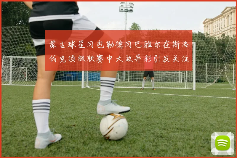 蒙古球星冈包勒德冈巴雅尔在斯洛伐克顶级联赛中大放异彩引发关注