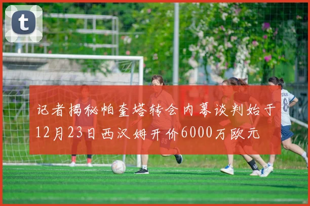 记者揭秘帕奎塔转会内幕谈判始于12月23日西汉姆开价6000万欧元