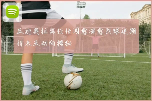 瓜迪奥拉离任传闻愈演愈烈球迷期待未来动向揭秘