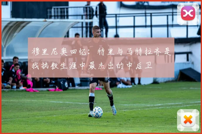 穆里尼奥回忆：特里与马特拉齐是我执教生涯中最杰出的中后卫