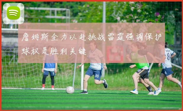 詹姆斯全力以赴挑战雷霆强调保护球权是胜利关键