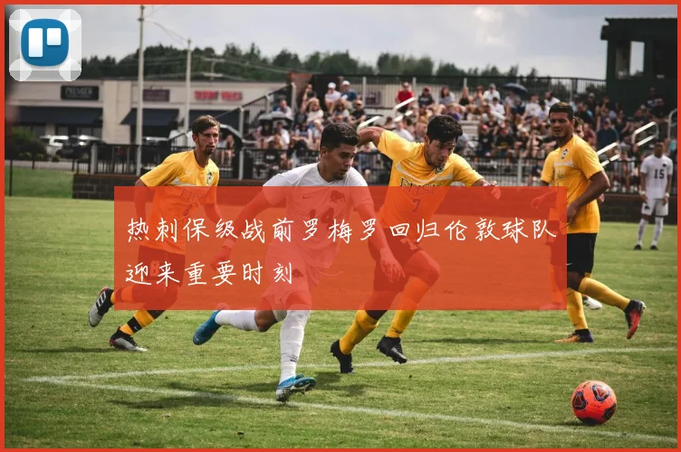 热刺保级战前罗梅罗回归伦敦球队迎来重要时刻