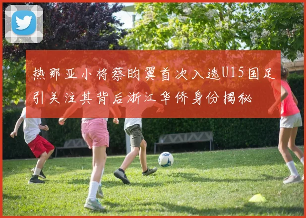 热那亚小将蔡昀翼首次入选U15国足引关注其背后浙江华侨身份揭秘