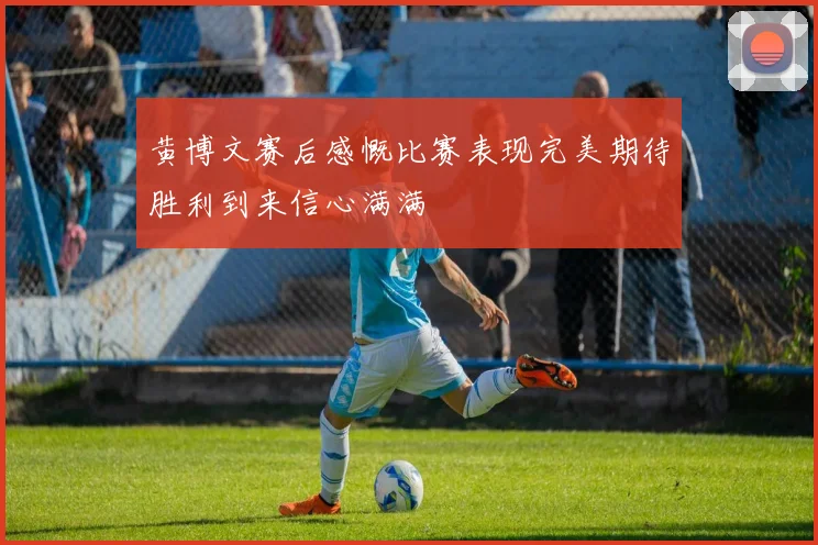 黄博文赛后感慨比赛表现完美期待胜利到来信心满满