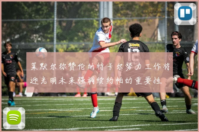 莱默尔称赞伦纳特卡尔努力工作将迎光明未来强调续约帕的重要性