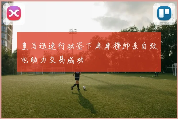 皇马迅速行动签下库库穆帅亲自致电助力交易成功