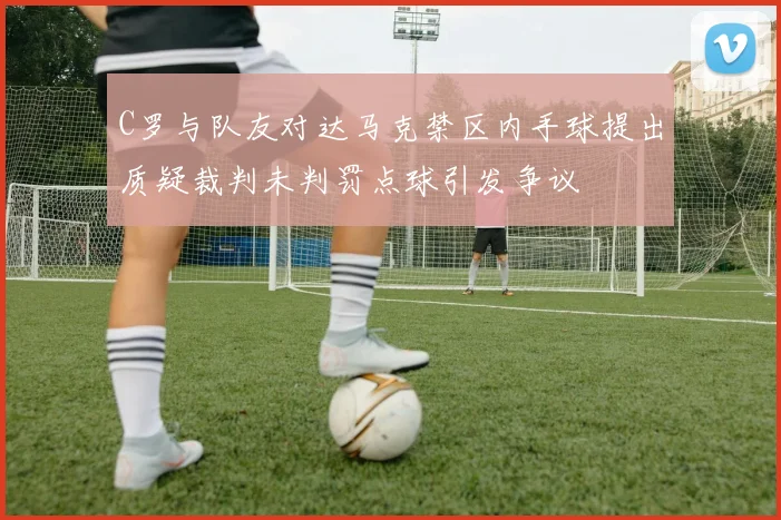 C罗与队友对达马克禁区内手球提出质疑裁判未判罚点球引发争议