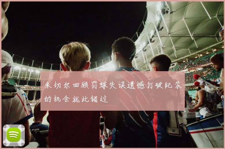 米切尔回顾罚球失误遗憾打破纪录的机会就此错过