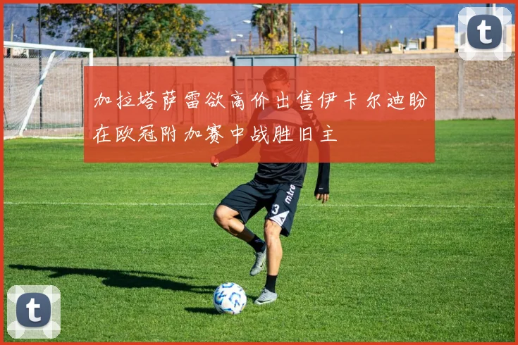 加拉塔萨雷欲高价出售伊卡尔迪盼在欧冠附加赛中战胜旧主