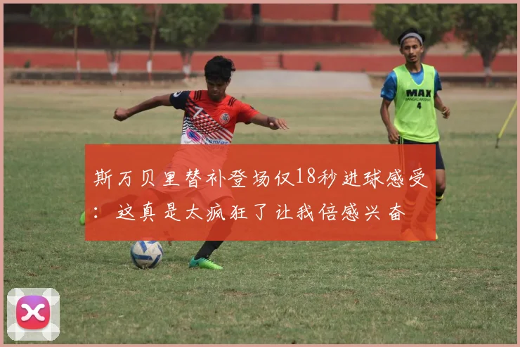 斯万贝里替补登场仅18秒进球感受：这真是太疯狂了让我倍感兴奋