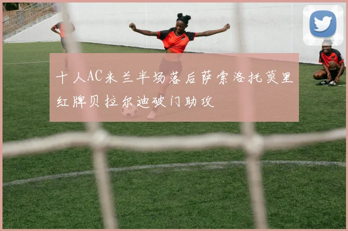 十人AC米兰半场落后萨索洛托莫里红牌贝拉尔迪破门助攻