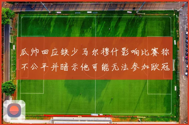 瓜帅回应缺少马尔穆什影响比赛称不公平并暗示他可能无法参加欧冠