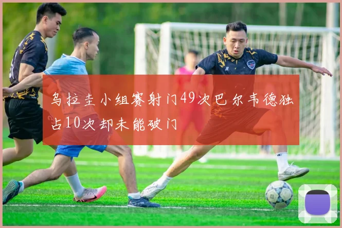 乌拉圭小组赛射门49次巴尔韦德独占10次却未能破门